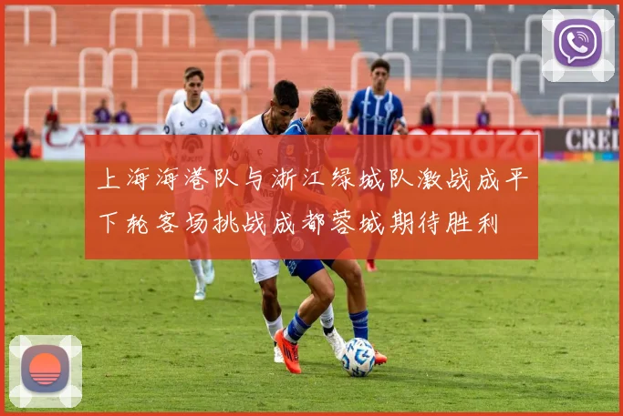 上海海港队与浙江绿城队激战成平下轮客场挑战成都蓉城期待胜利