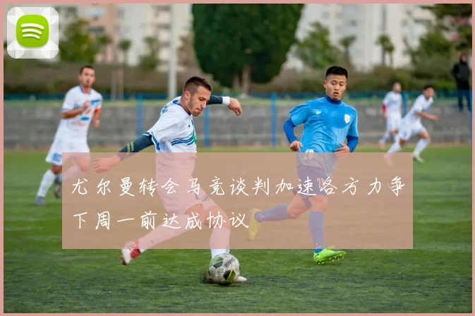 尤尔曼转会马竞谈判加速各方力争下周一前达成协议