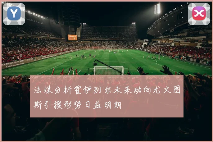 法媒分析霍伊别尔未来动向尤文图斯引援形势日益明朗