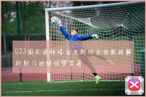 U23国足逆转塔吉克斯坦全场数据解析射门控球优势显著