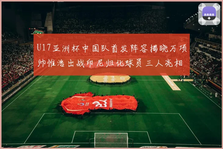 U17亚洲杯中国队首发阵容揭晓万项帅惟浩出战印尼归化球员三人亮相