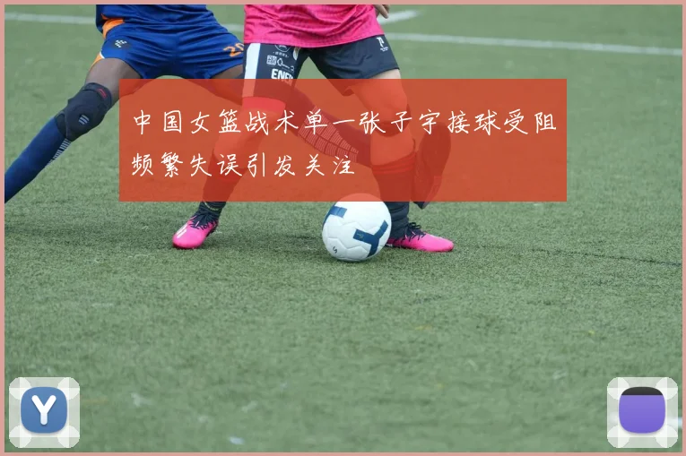 中国女篮战术单一张子宇接球受阻频繁失误引发关注