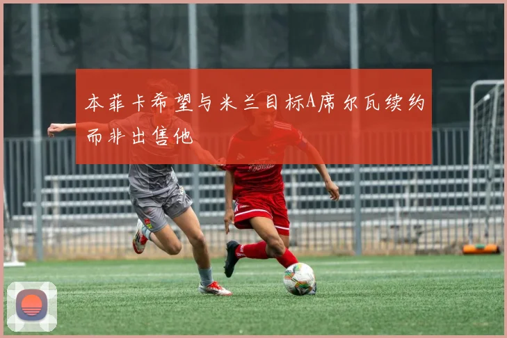 本菲卡希望与米兰目标A席尔瓦续约而非出售他