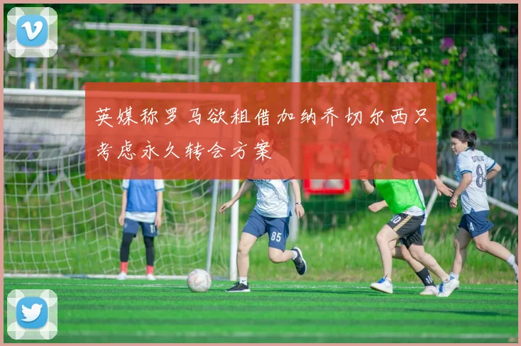 英媒称罗马欲租借加纳乔切尔西只考虑永久转会方案