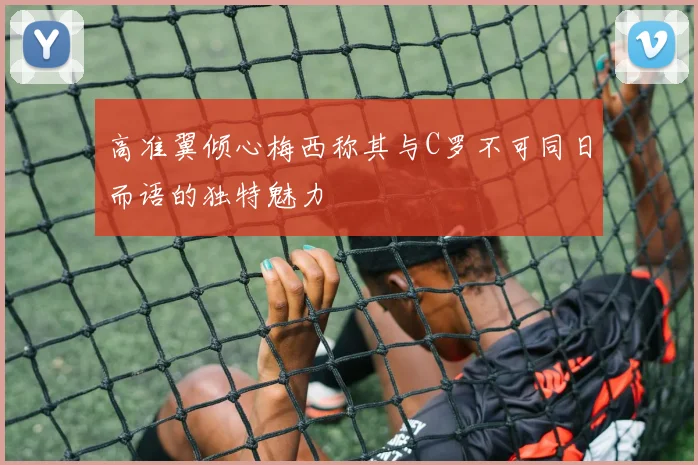 高准翼倾心梅西称其与C罗不可同日而语的独特魅力