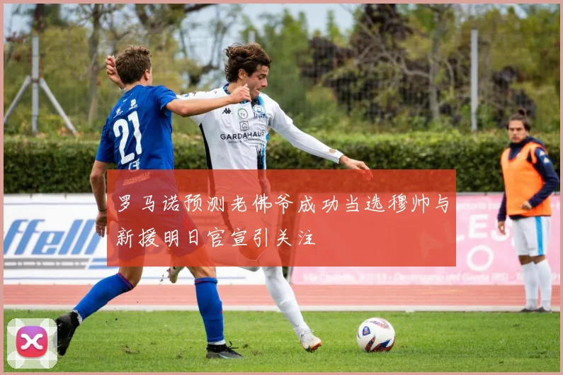罗马诺预测老佛爷成功当选穆帅与新援明日官宣引关注