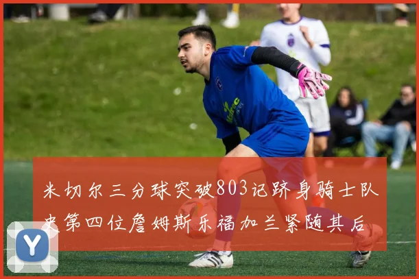 米切尔三分球突破803记跻身骑士队史第四位詹姆斯乐福加兰紧随其后