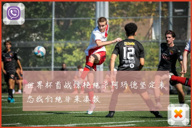 世界杯首战惊艳绝杀阿玛德坚定表态我们绝非来凑数