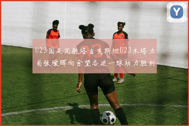 U23国足完胜塔吉克斯坦U23木塔力甫张瑷晖向余望各进一球助力胜利