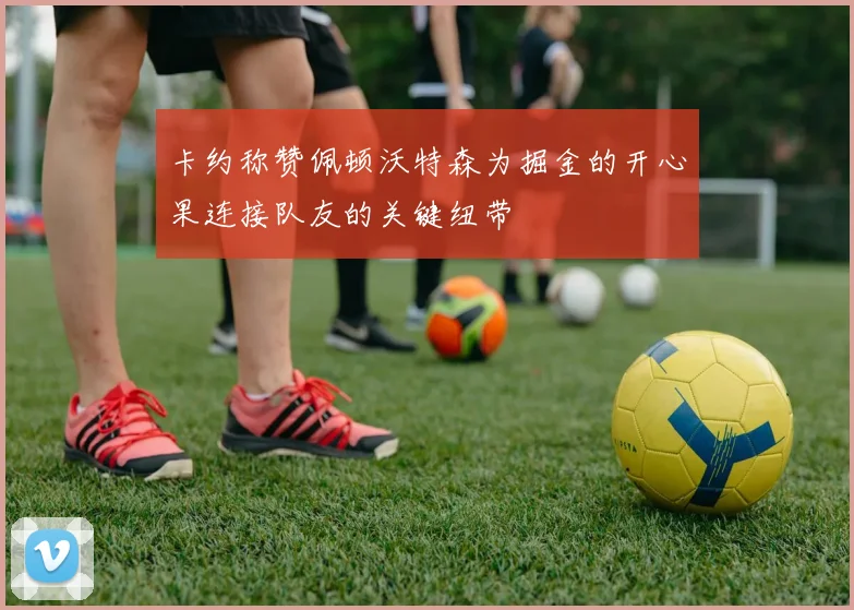 卡约称赞佩顿沃特森为掘金的开心果连接队友的关键纽带