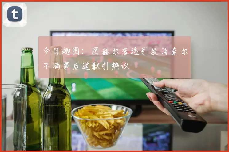 今日趣图：图赫尔落选引发马奎尔不满事后道歉引热议