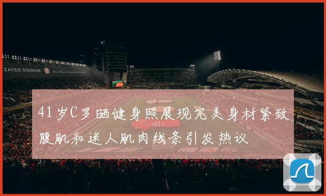 41岁C罗晒健身照展现完美身材紧致腹肌和迷人肌肉线条引发热议