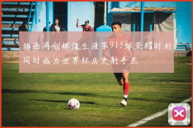 梅西再创辉煌生涯第915球荣耀时刻同时成为世界杯历史射手王