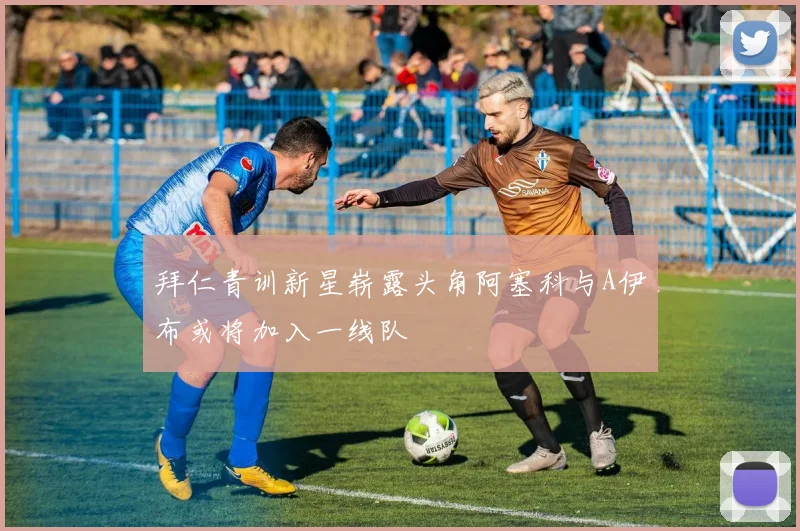 拜仁青训新星崭露头角阿塞科与A伊布或将加入一线队