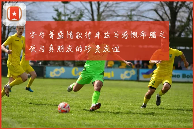 字母哥盛情款待库兹马感慨希腊之夜与真朋友的珍贵友谊
