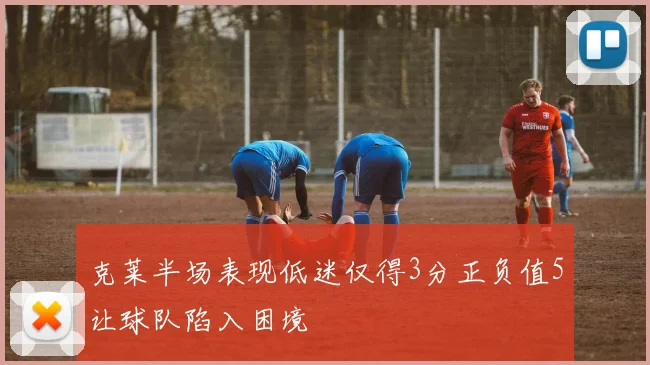 克莱半场表现低迷仅得3分正负值5让球队陷入困境