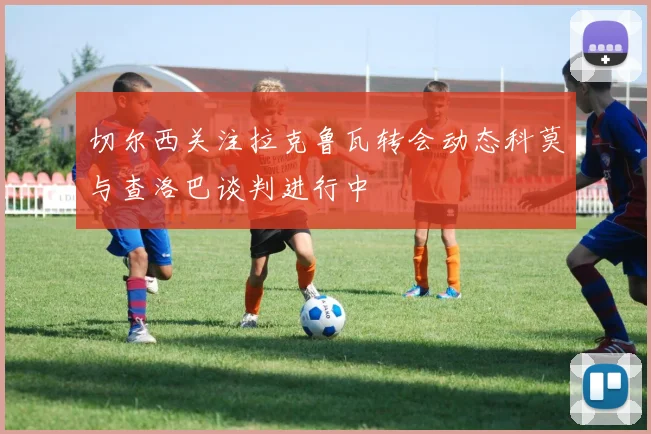 切尔西关注拉克鲁瓦转会动态科莫与查洛巴谈判进行中