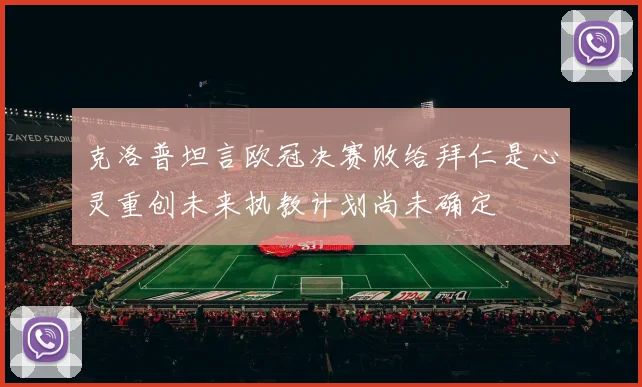 克洛普坦言欧冠决赛败给拜仁是心灵重创未来执教计划尚未确定
