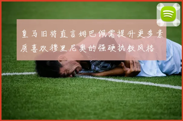 皇马旧将直言姆巴佩需提升更多素质喜欢穆里尼奥的强硬执教风格